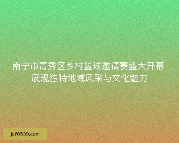 南宁市青秀区乡村篮球邀请赛盛大开幕 展现独特地域风采与文化魅力
