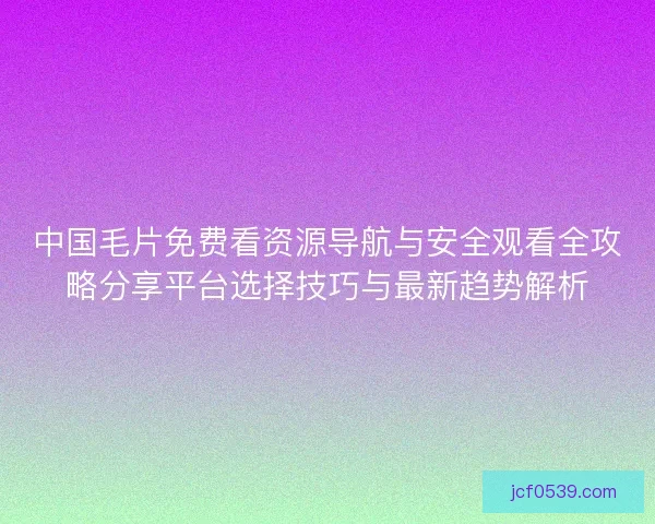 中国毛片免费看资源导航与安全观看全攻略分享平台选择技巧与最新趋势解析
